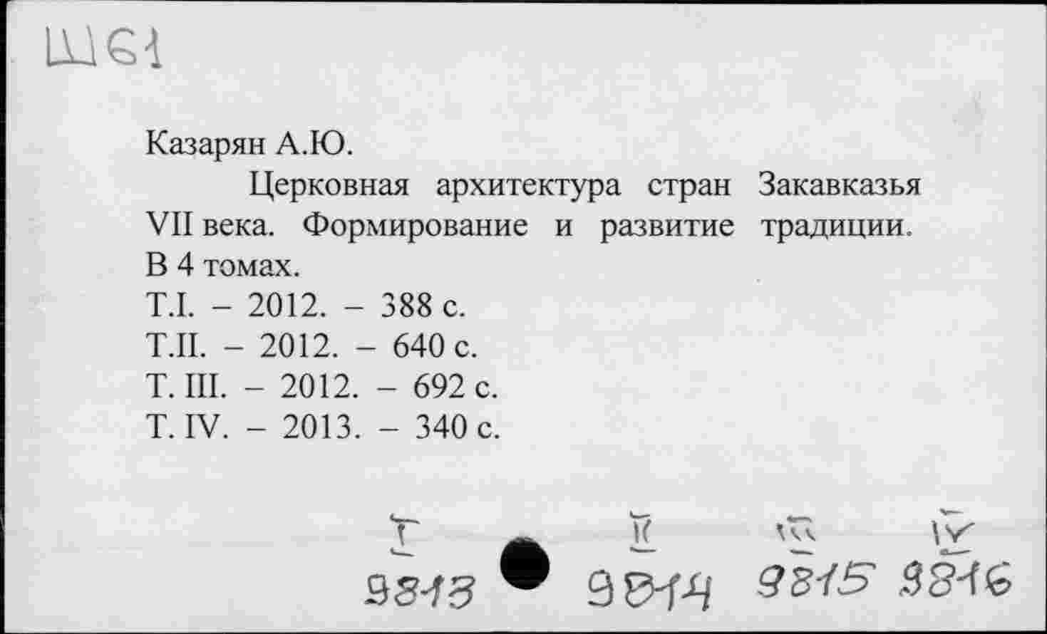 ﻿ЦІЄЇ
Казарян А.Ю.
Церковная архитектура стран Закавказья VII века. Формирование и развитие традиции. В 4 томах.
T.I. - 2012. - 388 с.
Т.П. - 2012. - 640 с.
T. III. - 2012. - 692 с.
T. IV. - 2013. - 340 с.
I 35^3
И ат
